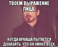 твоем выражение лица, когда аркаша пытается доказать, что он умнее всех