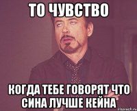 то чувство когда тебе говорят что сина лучше кейна