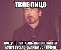 твое лицо когда ты читаешь, как все завтра будут весело обливаться водой