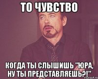 то чувство когда ты слышишь "юра, ну ты представляешь?!"