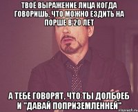 твоё выражение лица когда говоришь, что можно ездить на порше в 20 лет а тебе говорят, что ты долбоеб и "давай поприземленней"