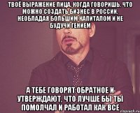 твоё выражение лица, когда говоришь, что можно создать бизнес в россии, необладая большим капиталом и не будучи гением а тебе говорят обратное и утверждают, что лучше бы ты помолчал и работал как все