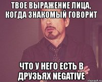 твое выражение лица, когда знакомый говорит что у него есть в друзьях negative