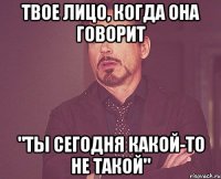 твое лицо, когда она говорит "ты сегодня какой-то не такой"