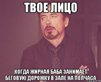 твое лицо когда жирная баба занимает беговую дорожку в зале на полчаса