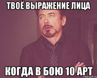 твоё выражение лица когда в бою 10 арт