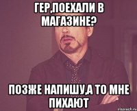 гер,поехали в магазине? позже напишу,а то мне пихают