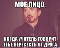 мое лицо, когда учитель говорит тебе пересесть от друга