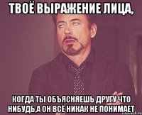 твоё выражение лица, когда ты объясняешь другу что нибудь,а он всё никак не понимает