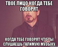 твое лицо когда тебе говорят когда тебе говорят что ты слушаешь галимую музыку