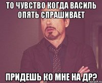 то чувство когда василь опять спрашивает придешь ко мне на др?