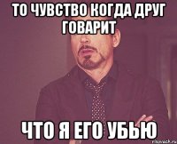 то чувство когда друг говарит что я его убью