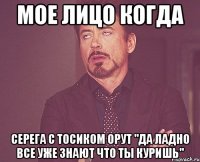 мое лицо когда серега с тосиком орут "да ладно все уже знают что ты куришь"