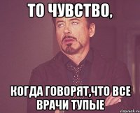 то чувство, когда говорят,что все врачи тупые