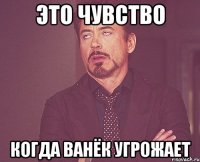 это чувство когда ванёк угрожает