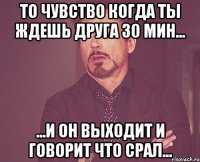 то чувство когда ты ждешь друга 30 мин... ...и он выходит и говорит что срал...