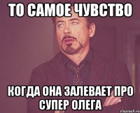 то самое чувство когда она залевает про супер олега