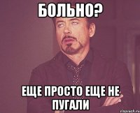 больно? еще просто еще не пугали