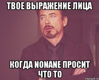 твое выражение лица когда nonane просит что то