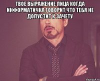 твое выражение лица когда информатичка говорит,что тебя не допустит к зачету 