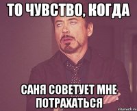 то чувство, когда саня советует мне потрахаться