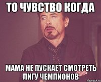 то чувство когда мама не пускает смотреть лигу чемпионов