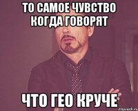 то самое чувство когда говорят что гео круче