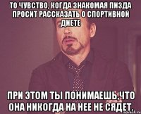 то чувство, когда знакомая пизда просит рассказать о спортивной диете при этом ты понимаешь,что она никогда на нее не сядет.