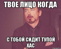 твое лицо когда с тобой сидит тупой хас