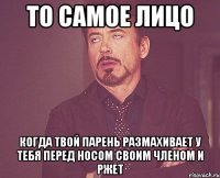 то самое лицо когда твой парень размахивает у тебя перед носом своим членом и ржет