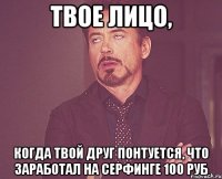 твое лицо, когда твой друг понтуется, что заработал на серфинге 100 руб