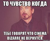 то чувство когда тебе говорят,что cinema bizarre не вернутся.