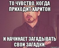 то чувство, когда приходит харитон и начинает загадывать свои загадки.