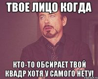 твое лицо когда кто-то обсирает твой квадр хотя у самого нету!