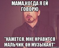 мама,когда я ей говорю "кажется, мне нравится мальчик, он музыкант"