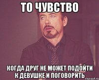 то чувство когда друг не может подойти к девушке и поговорить