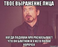 твое выражение лица когда подован ара расказывает что он блатной и у него полно корочек