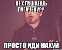 не слушаешь пугачеву?? просто иди нахуй