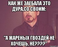 как же заебала это дура,со своим: "а жареных гвоздей не хочешь, не???"