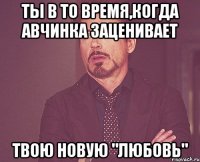 ты в то время,когда авчинка заценивает твою новую "любовь"