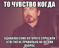 то чувство когда однаклассник которого спросили ответил не правильно на лёгкий вопрос