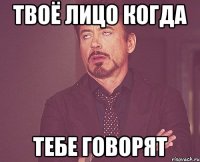 твоё лицо когда тебе говорят