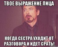 твое выражение лица когда сестра уходит от разговора и идет срать!