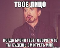 твое лицо когда брони тебе говорят что ты будешь смотреть млп.