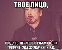 твое лицо, когда ты играешь с губами и они говорят "уд,удэ,уда4ки" и и.д.