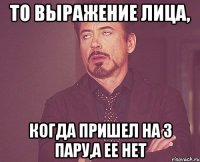 то выражение лица, когда пришел на 3 пару,а ее нет