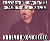 то чувство когда ты не знаешь хочу ли я тебя. конечно хочу))))))))