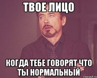 твое лицо когда тебе говорят что ты нормальный