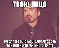 твою лицо когда тебе высказывают,что хоть ты и дон,нехуй так много жрать