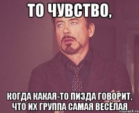 то чувство, когда какая-то пизда говорит, что их группа самая весёлая